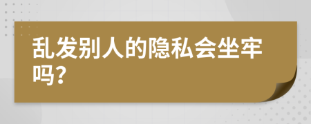 乱发别人的隐私会坐牢吗？