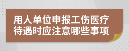 用人单位申报工伤医疗待遇时应注意哪些事项
