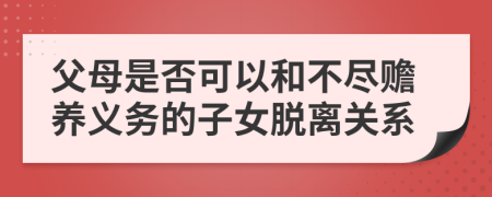 父母是否可以和不尽赡养义务的子女脱离关系