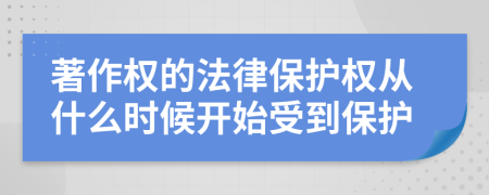 著作权的法律保护权从什么时候开始受到保护