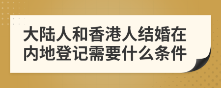 大陆人和香港人结婚在内地登记需要什么条件