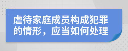 虐待家庭成员构成犯罪的情形，应当如何处理