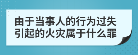 由于当事人的行为过失引起的火灾属于什么罪