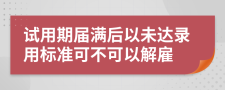 试用期届满后以未达录用标准可不可以解雇