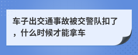 车子出交通事故被交警队扣了，什么时候才能拿车