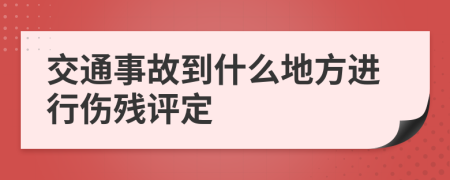 交通事故到什么地方进行伤残评定