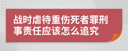 战时虐待重伤死者罪刑事责任应该怎么追究