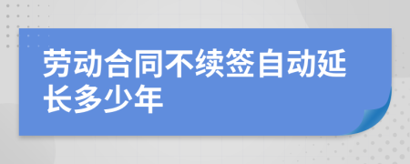 劳动合同不续签自动延长多少年