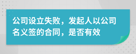 公司设立失败，发起人以公司名义签的合同，是否有效