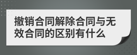 撤销合同解除合同与无效合同的区别有什么