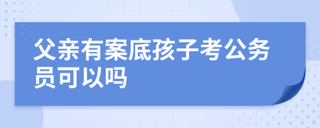 父亲有案底孩子考公务员可以吗