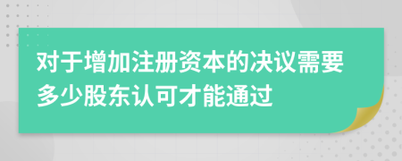 对于增加注册资本的决议需要多少股东认可才能通过