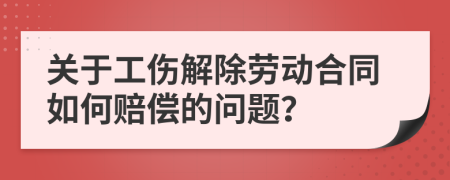 关于工伤解除劳动合同如何赔偿的问题？