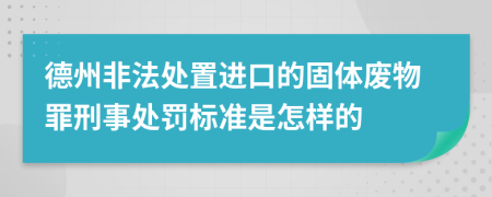 德州非法处置进口的固体废物罪刑事处罚标准是怎样的