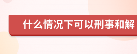 什么情况下可以刑事和解