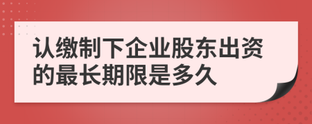 认缴制下企业股东出资的最长期限是多久