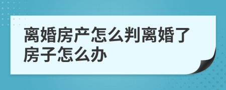 离婚房产怎么判离婚了房子怎么办