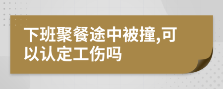 下班聚餐途中被撞,可以认定工伤吗