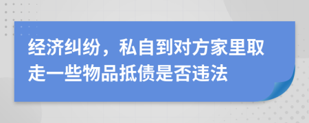 经济纠纷，私自到对方家里取走一些物品抵债是否违法