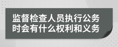 监督检查人员执行公务时会有什么权利和义务