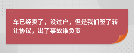 车已经卖了，没过户，但是我们签了转让协议，出了事故谁负责