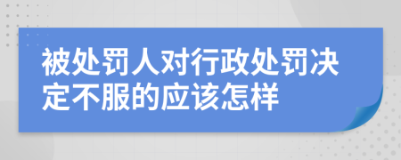 被处罚人对行政处罚决定不服的应该怎样