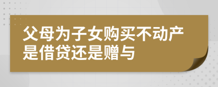 父母为子女购买不动产是借贷还是赠与