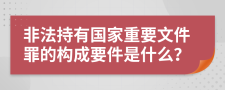 非法持有国家重要文件罪的构成要件是什么？