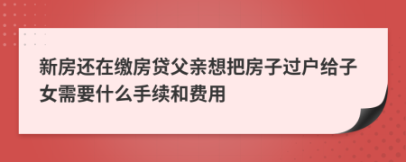 新房还在缴房贷父亲想把房子过户给子女需要什么手续和费用