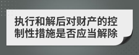 执行和解后对财产的控制性措施是否应当解除