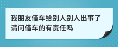 我朋友借车给别人别人出事了请问借车的有责任吗