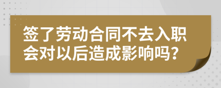 签了劳动合同不去入职会对以后造成影响吗？