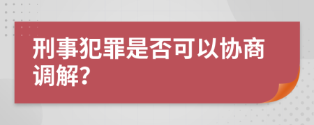 刑事犯罪是否可以协商调解？