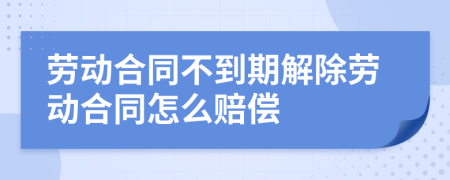 劳动合同不到期解除劳动合同怎么赔偿