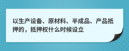 以生产设备、原材料、半成品、产品抵押的，抵押权什么时候设立