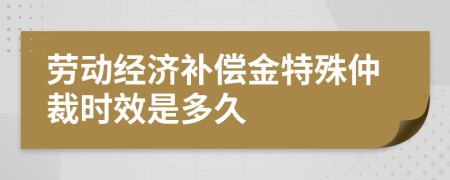 劳动经济补偿金特殊仲裁时效是多久