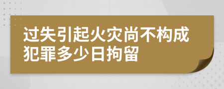 过失引起火灾尚不构成犯罪多少日拘留