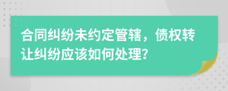 合同纠纷未约定管辖，债权转让纠纷应该如何处理？