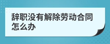 辞职没有解除劳动合同怎么办