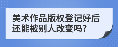 美术作品版权登记好后还能被别人改变吗?