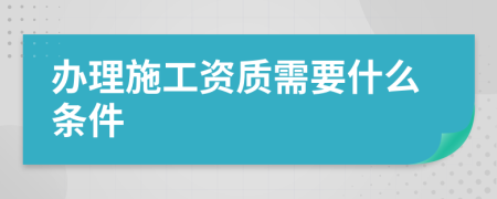 办理施工资质需要什么条件