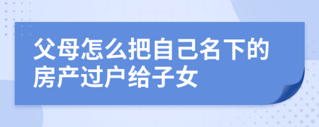 父母怎么把自己名下的房产过户给子女