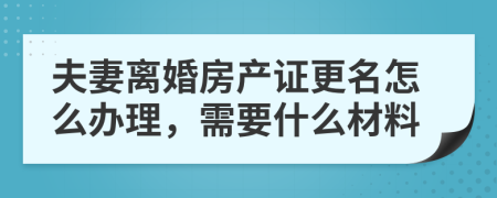 夫妻离婚房产证更名怎么办理，需要什么材料