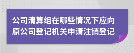 公司清算组在哪些情况下应向原公司登记机关申请注销登记