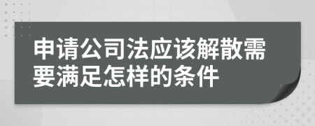 申请公司法应该解散需要满足怎样的条件