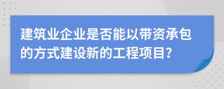 建筑业企业是否能以带资承包的方式建设新的工程项目？