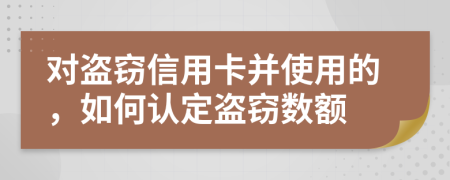 对盗窃信用卡并使用的，如何认定盗窃数额
