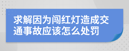 求解因为闯红灯造成交通事故应该怎么处罚