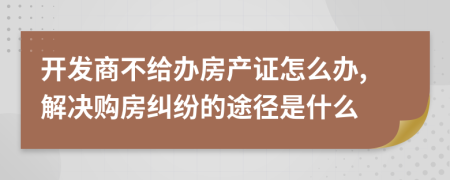 开发商不给办房产证怎么办,解决购房纠纷的途径是什么