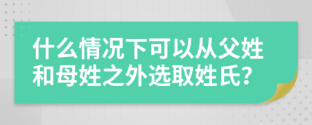 什么情况下可以从父姓和母姓之外选取姓氏？